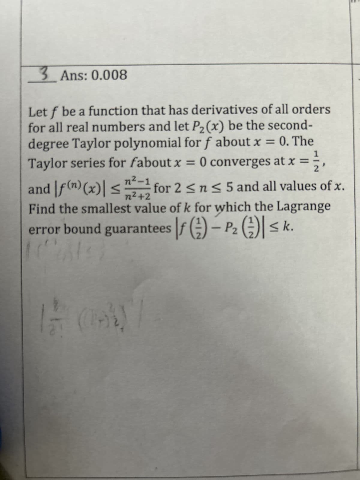 3 Ans: 0.008
Let f be a function that has derivatives of all orders
for all real numbers and let P2₂(x) be the second-
degree Taylor polynomial for f about x = 0. The
Taylor series for fabout x = 0 converges at x
n²-1
and f(n) (x)| ≤ for 2 ≤ n ≤ 5 and all values of x.
n²+2
Find the smallest value of k for which the Lagrange
error bound guarantees f() - P₂ ) ≤k.
2
(4%