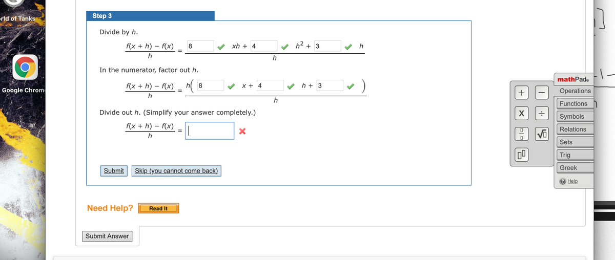 orld of TankS
Step 3
Divide by h.
f(x + h) – f(x)
xh + 4
h2 +
h
In the numerator, factor out h.
mathPade
f(x + h) – f(x) _ h(
h + 3
8
X + 4
Google Chrome
Operations
h
Functions
Divide out h. (Simplify your answer completely.)
Symbols
f(x + h) – f(x)
Relations
h
Sets
Trig
Greek
Submit
Skip (you cannot come back).
Help
Need Help?
Read It
Submit Answer
+
