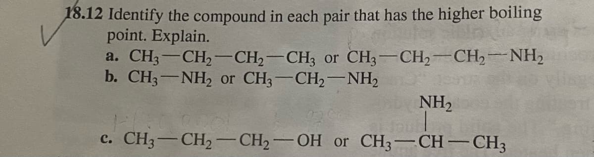 18.12 Identify the compound in each pair that has the higher boiling
point. Explain.
a. CH3-CH,-CH,-CH3 or CH3-CH2 CH,NH,
b. CH3-NH, or CH3-CH2-NH2
NH2
c. CH3-CH2 -CH2-OH or CH3-CH-CH;
