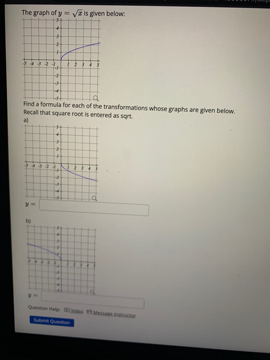 The graph of y = √ is given below:
5-
4
-5 -4 -3 -2 -1
3
2
+
-5-4-3
b)
Find a formula for each of the transformations whose graphs are given below.
Recall that square root is entered as sqrt.
a)
+
-2
3
-4
54
4
3
2
+
-2 -1
-
+
-2-
-3
1
4
2
Question Help: Video Message instructor
Submit Question