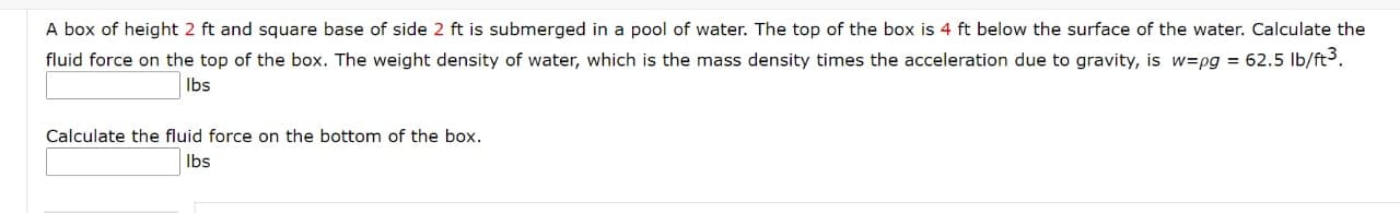 A box of height 2 ft and square base of side 2 ft is submerged in a pool of water. The top of the box is 4 ft below the surface of the water. Calculate the
fluid force on the top of the box. The weight density of water, which is the mass density times the acceleration due to gravity, is w=pg = 62.5 lb/ft3.
