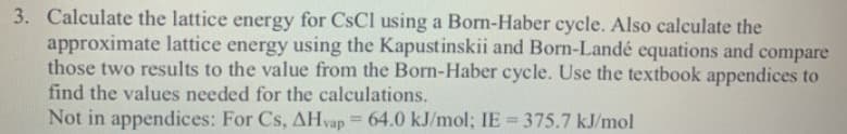 Calculate the lattice energy for CsCl using a Born-Haber cycle. Also calculate the
approximate lattice energy using the Kapustinskii and Born-Landé equations and compare
those two results to the value from the Born-Haber cycle. Use the textbook appendices to
find the values needed for the calculations.
Not in appendices: For Cs, AHvap = 64.0 kJ/mol; IE = 375.7 kJ/mol
%3D
