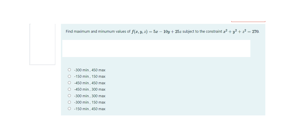 Find maximum and minumum values of f(x, y, z) = 5x – 10y + 25z subject to the constraint a2 + y? + z? = 270.
O -300 min ,450 max
O - 150 min , 150 max
O -450 min ,450 max
O -450 min , 300 max
O - 300 min , 300 max
O -300 min , 150 max
O - 150 min , 450 max
