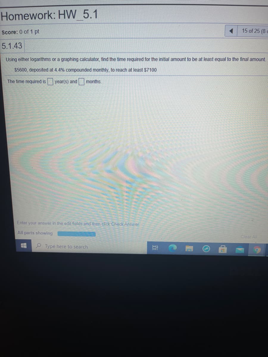Homework: HW 5.1
Score: 0 of 1 pt
15 of 25 (8
5.1.43
Using either logarithms or a graphing calculator, find the time required for the initial amount to be at least equal to the final amount.
$5600, deposited at 4.4% compounded monthly, to reach at least $7100
The time required is
year(s) and
months.
Enter your answer in the edit fields and then click Check Answer.
All parts showing
Clear All
P Type here to search
