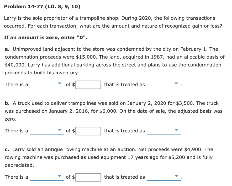 Problem 14-77 (LO. 8, 9, 10)
Larry is the sole proprietor of a trampoline shop. During 2020, the following transactions
occurred. For each transaction, what are the amount and nature of recognized gain or loss?
If an amount is zero, enter "0".
a. Unimproved land adjacent to the store was condemned by the city on February 1. The
condemnation proceeds were $15,000. The land, acquired in 1987, had an allocable basis of
$40,000. Larry has additional parking across the street and plans to use the condemnation
proceeds to build his inventory.
There is a
of
that is treated as
b. A truck used to deliver trampolines was sold on January 2, 2020 for $3,500. The truck
was purchased on January 2, 2016, for $6,000. On the date of sale, the adjusted basis was
zero.
There is a
of $
that is treated as
c. Larry sold an antique rowing machine at an auction. Net proceeds were $4,900. The
rowing machine was purchased as used equipment 17 years ago for $5,200 and is fully
depreciated.
There is a
of $
that is treated as
