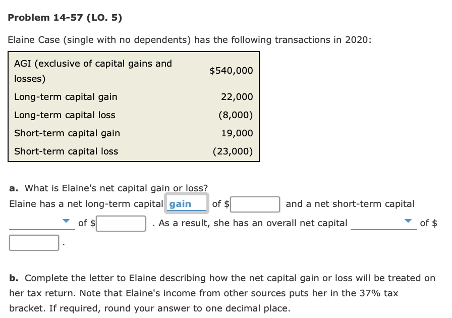 Problem 14-57 (LO. 5)
Elaine Case (single with no dependents) has the following transactions in 2020:
AGI (exclusive of capital gains and
$540,000
losses)
Long-term capital gain
22,000
Long-term capital loss
(8,000)
Short-term capital gain
19,000
Short-term capital loss
(23,000)
a. What is Elaine's net capital gain or loss?
Elaine has a net long-term capital gain
of $
and a net short-term capital
of $
. As a result, she has an overall net capital
of $
b. Complete the letter to Elaine describing how the net capital gain or loss will be treated on
her tax return. Note that Elaine's income from other sources puts her in the 37% tax
bracket. If required, round your answer to one decimal place.
