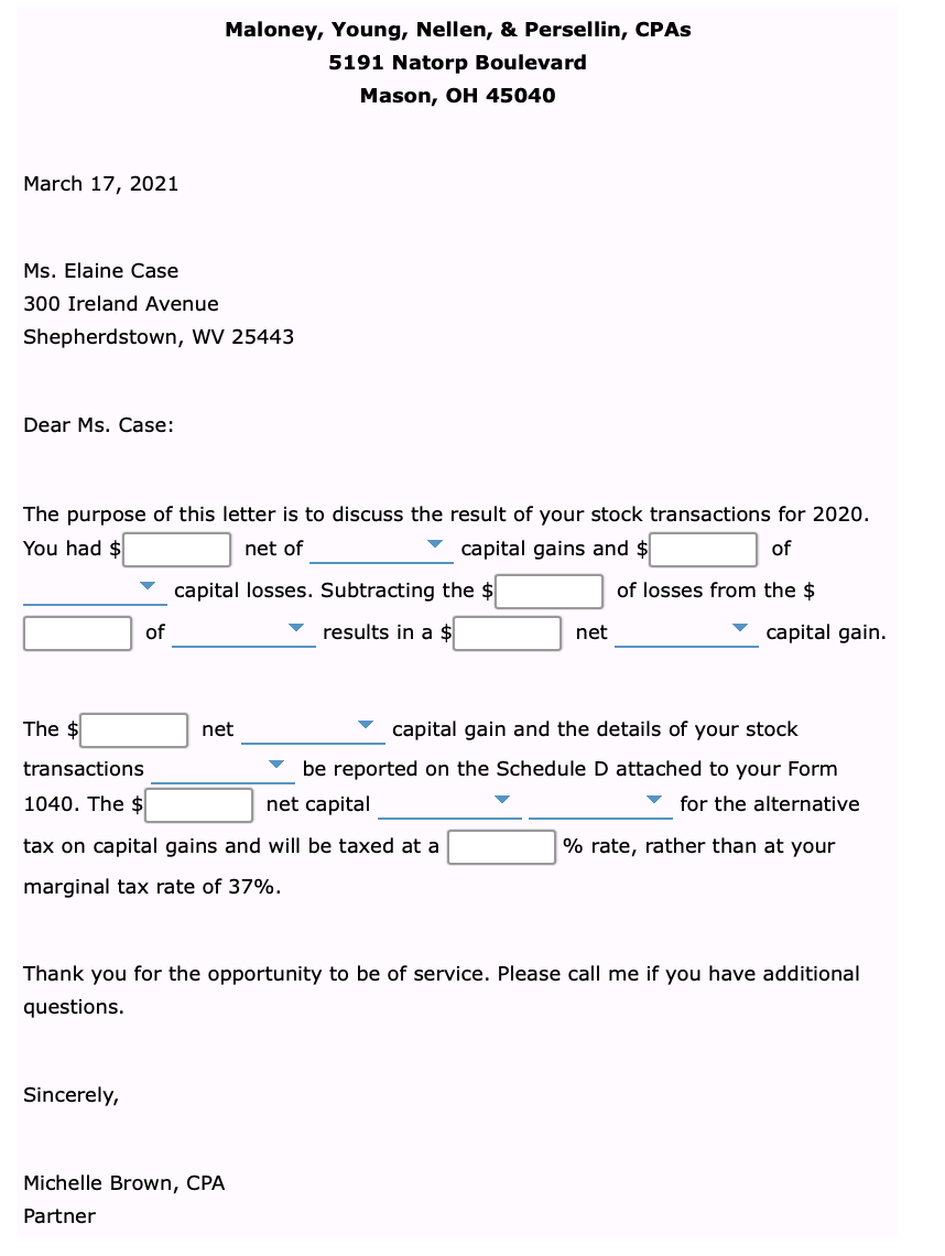 Maloney, Young, Nellen, & Persellin, CPAS
5191 Natorp Boulevard
Mason, OH 45040
March 17, 2021
Ms. Elaine Case
300 Ireland Avenue
Shepherdstown, WV 25443
Dear Ms. Case:
The purpose of this letter is to discuss the result of your stock transactions for 2020.
You had $
net of
capital gains and $
of
capital losses. Subtracting the $
of losses from the $
of
results in a $
net
capital gain.
The $
net
capital gain and the details of your stock
transactions
v be reported on the Schedule D attached to your Form
1040. The $
net capital
v for the alternative
tax on capital gains and will be taxed at a
% rate, rather than at your
marginal tax rate of 37%.
Thank you for the opportunity to be of service. Please call me if you have additional
questions.
Sincerely,
Michelle Brown, CPA
Partner
