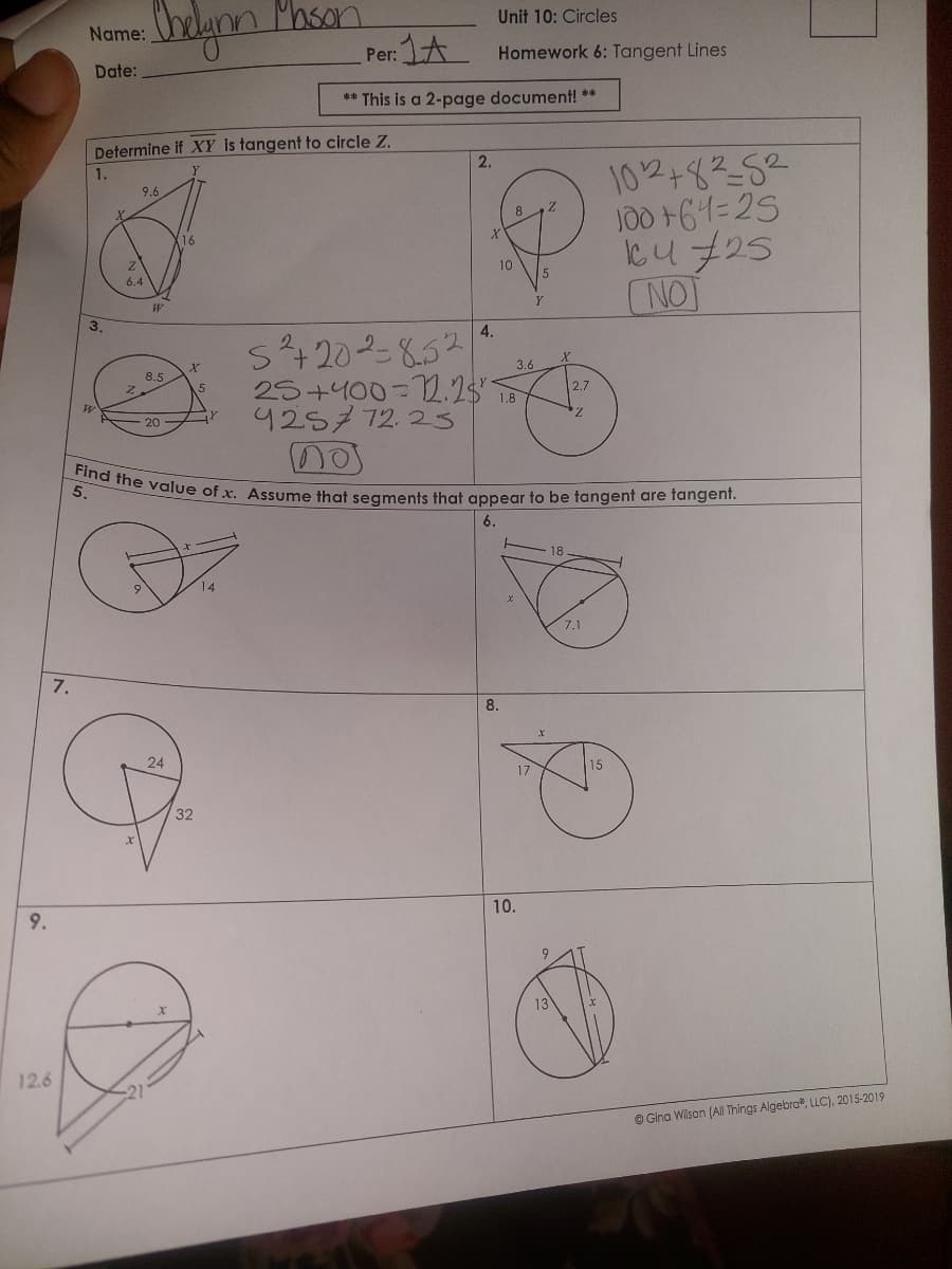 9.
12.6
7.
Name:
Date:
1.
W
Determine if XY is tangent to circle Z.
Chelynn Mason
9.6
2
6.4
21
W
8.5
20
16
24
X
Per:
5
32
1A
** This is a 2-page document! **
2.
Unit 10: Circles
Homework 6: Tangent Lines
X
4.
5²+20²=852
25+400-12.28⁰-
425772.25
no
10
1.8
Find the value of x. Assume that segments that appear to be tangent are tangent.
6.
5.
8.
X
3.6
10.
Y
17
X
9
13
2.7
18
7.1
102+82-52
100+61=25
14725
ΓΝΟΙ
15
ⒸGina Wilson (All Things Algebra, LLC), 2015-2019