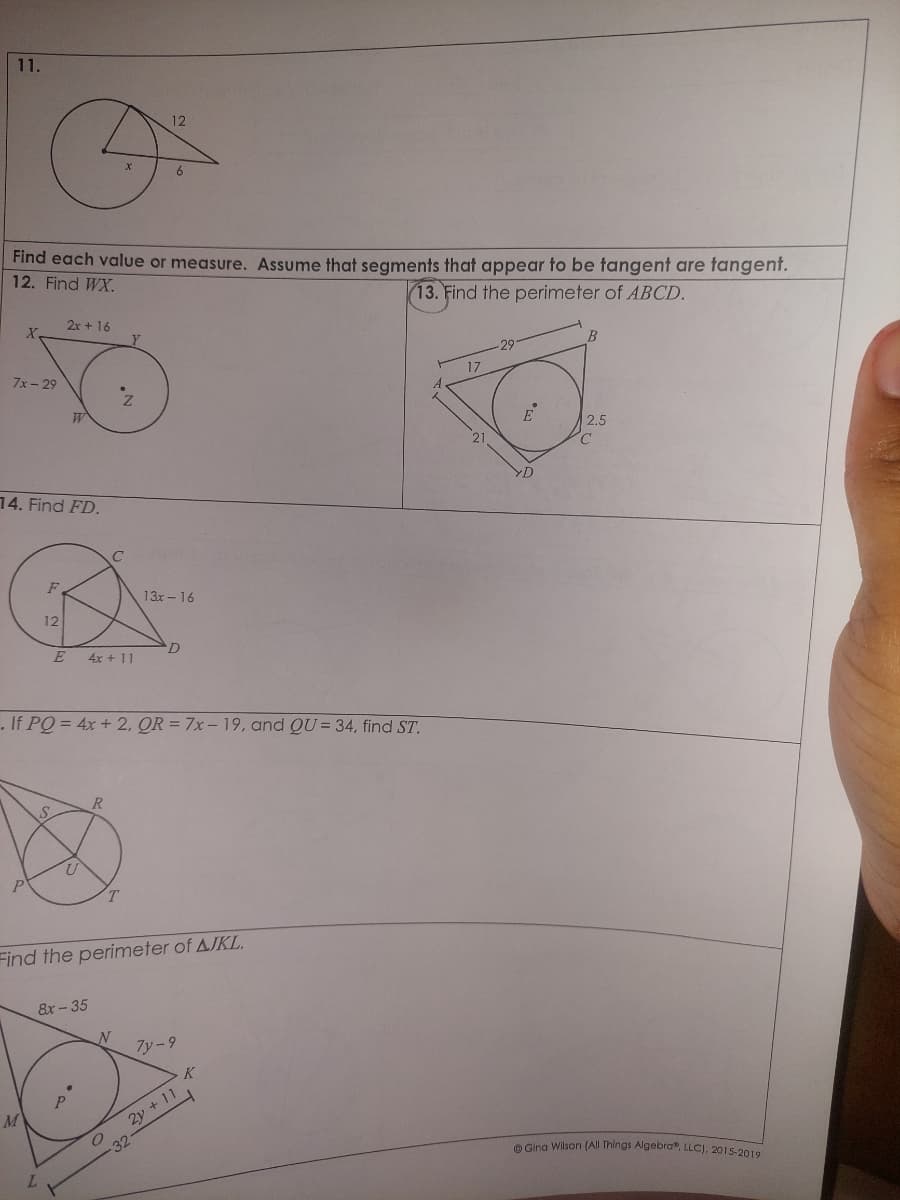 11.
X
7x-29
Find each value or measure. Assume that segments that appear to be tangent are tangent.
12. Find WX.
13. Find the perimeter of ABCD.
14. Find FD.
P
M
F
12
S
2x + 16
E
L
W
U
8x-35
p
. If PQ = 4x + 2, QR = 7x- 19, and QU= 34, find ST.
4x + 11
R
X
C
Z
T
N
12
Find the perimeter of AJKL.
O
-32
6
13x - 16
D
7y-9
2y + 11
17
21
-29
E
D
B
2.5
C
Gina Wilson (All Things Algebra, LLC), 2015-2019