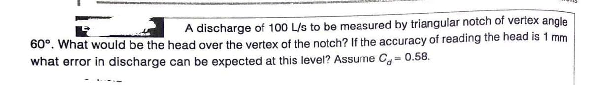 A discharge of 100 L/s to be measured by triangular notch of vertex angle
60°. What would be the head over the vertex of the notch? If the accuracy of reading the head is 1 mm
what error in discharge can be expected at this level? Assume C, = 0.58.
%3D
