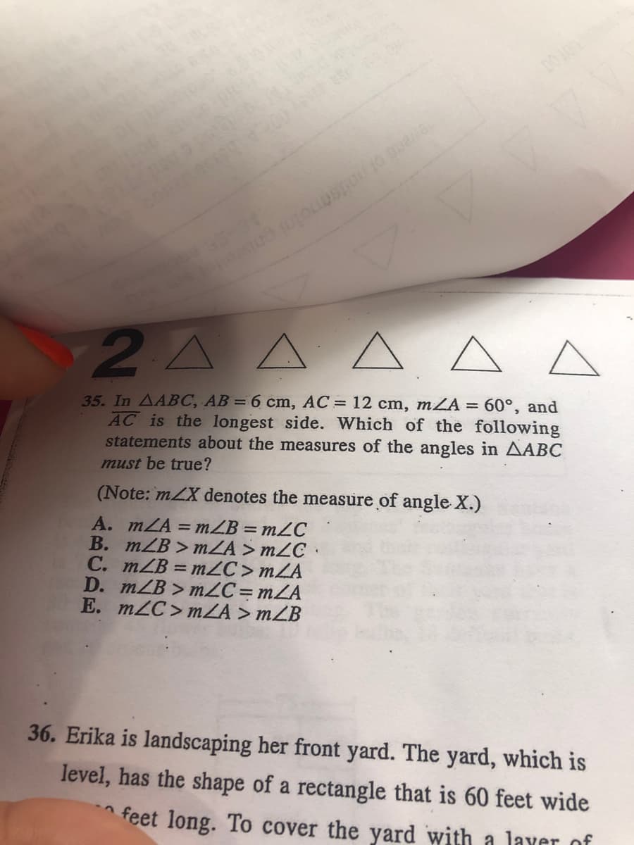 en of notenmolai pniwe
2A AA
A A
35. In AABC, AB = 6 cm, AC = 12 cm, mZA= 60°, and
AC is the longest side. Which of the following
statements about the measures of the angles in AABC
must be true?
(Note: mZX denotes the measure of angle X.)
A. mZA = mZB = m2C
B. mZB > mZA > mZC ·
C. mZB = mZC > mZA
D. mZB > mZC=mZA
E. m2C> mZA > mZB
%3D
36. Erika is landscaping her front yard. The yard, which is
level, has the shape of a rectangle that is 60 feet wide
feet long. To cover the yard with a laver of
