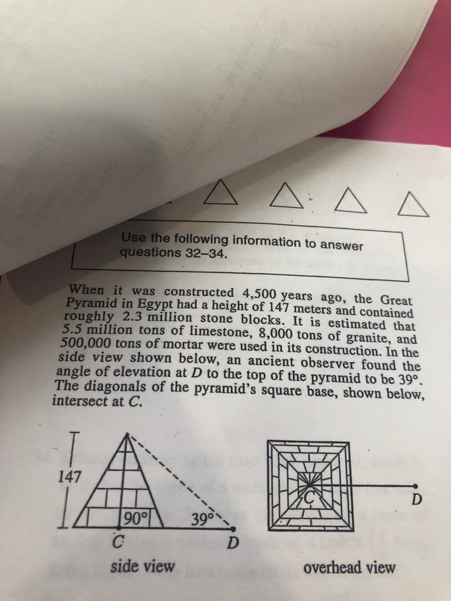 A: A A
Use the following information to answer
questions 32-34.
When it was constructed 4,500 years ago, the Great
Pyramid in Egypt had a height of 147 meters and contained
roughly 2.3 million stone blocks. It is estimated that
5.5 million tons of limestone, 8,000 tons of granite, and
500,000 tons of mortar were used in its construction. In the
side view shown below, an ancient observer found the
angle of elevation at D to the top of the pyramid to be 39°.
The diagonals of the pyramid's square base, shown below,
intersect at C.
147
D
90
C
390
side view
overhead view
