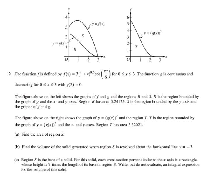 4
6.
4
v= (g(x))?
2
3
y = g(x)-
2
T
EX
0.5
2. The function f is defined by f(x) = 3(1 + x)0 cos
for 0 Sx S 3. The function g is continuous and
decreasing for 0 SxS 3 with g(3) = 0.
The figure above on the left shows the graphs of f and g and the regions R and S. R is the region bounded by
the graph of g and the x- and y-axes. Region R has area 3.24125. S is the region bounded by the y-axis and
the graphs of f and g.
The figure above on the right shows the graph of y = (g(x)) and the region T. T is the region bounded by
the graph of y = (g(x))² and the x- and y-axes. Region T has area 5.32021.
(a) Find the area of region S.
(b) Find the volume of the solid generated when region S is revolved about the horizontal line y = -3.
(c) Region S is the base of a solid. For this solid, each cross section perpendicular to the x-axis is a rectangle
whose height is 7 times the length of its base in region S. Write, but do not evaluate, an integral expression
for the volume of this solid.
