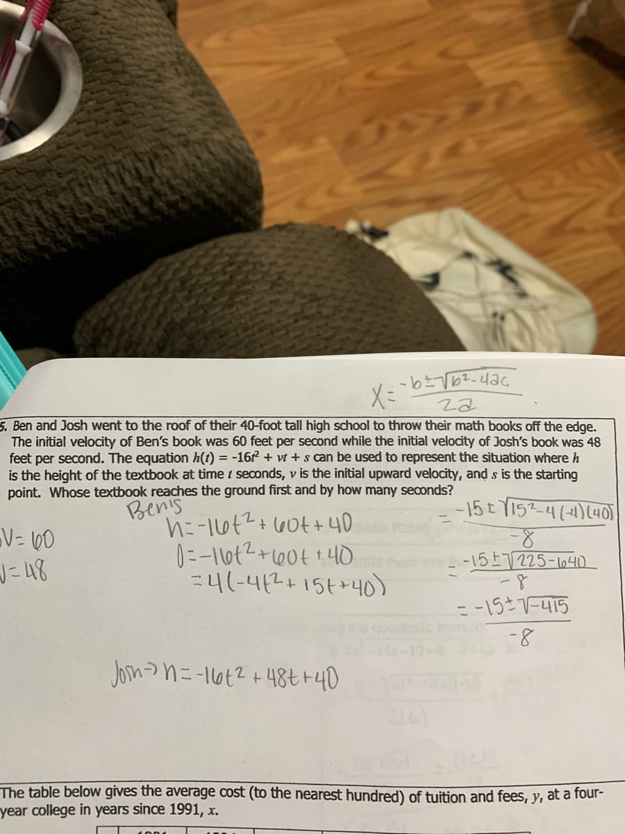 5. Ben and Josh went to the roof of their 40-foot tall high school to throw their math books off the edge.
The initial velocity of Ben's book was 60 feet per second while the initial velocity of Josh's book was 48
feet per second. The equation h(t) = -16 + vt + s can be used to represent the situation where h
is the height of the textbook at time t seconds, v is the initial upward velocity, and s is the starting
point. Whose textbook reaches the ground first and by how many seconds?
Pen's
-15tY152-4(4)(4O)
+ 60t+40
V= 60
J=48
-157225-164D
24(-412+15t+40)
- -157-415
fomso
-8
Jon>n=-1662 +48tr40
The table below gives the average cost (to the nearest hundred) of tuition and fees, y, at a four-
year college in years since 1991, x.
