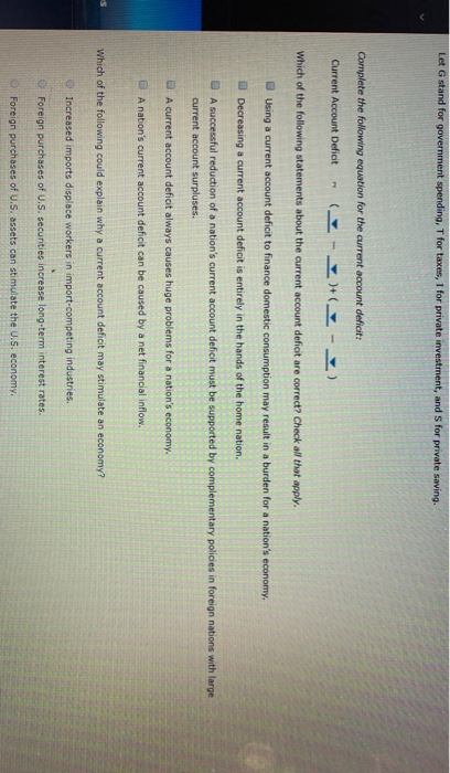 Let G stand for government spending, T for taxes, I for private investment, and S for private saving.
Complete the following equation for the current account deficit:
Current Account Deficit
H) (H-)
Which of the following statements about the current account deficit are correct? Check all that apply.
Using a current account deficit to finance domestic consumption may result in a burden for a nation's economy.
Decreasing a current account deficit is entirely in the hands of the home nation.
PT
A successful reduction of a nation's current account deficit must be supported by complementary policies in foreign nations with large
current account surpluses.
A current account deficit always causes huge problems for a nation's economy.
A nation's current account deficit can be caused by a net financial inflow.
Which of the following could explain why a current account deficit may stimulate an economy?
Increased imports displace workers in import-competing industries.
Foreign purchases of U.S. securities increase long-term interest rates.
Foreign purchases of U.S. assets can stimulate the U.S. economy.