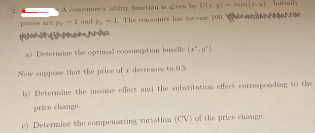 3
A consumer's utility function is given by U(z. y) = min{r.y). Initially
= 1. The consumer has income 100.
prices are pr = 1 and py
a) Determine the optimal consumption bundle (x,y).
Now suppose that the price of a decreases to 0.5
b) Determine the income effect and the substitution effect corresponding to the
price change.
c) Determine the compensating variation (CV) of the price change.
