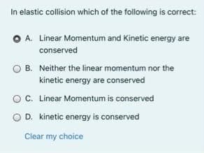 In elastic collision which of the following is correct:
O A. Linear Momentum and Kinetic energy are
conserved
B. Neither the linear momentum nor the
kinetic energy are conserved
O. Linear Momentum is conserved
D. kinetic energy is conserved
Clear my choice
