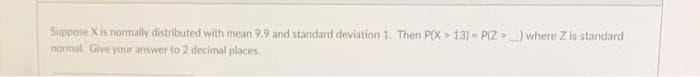 Suppose X is normally distributed with mean 9.9 and standard deviation 1. Then P(X > 13) - P(Z >) where Z is standard
normal Give your answer to 2 decimal places
