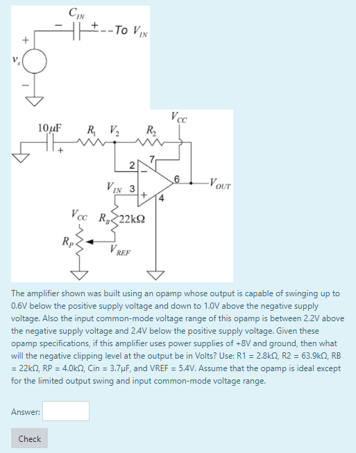 -- Το V
Vcc
R,
10µF
R V2
2
6
-VOUT
VIN 3
+
Vcc R222k2
Rp
V REF
The amplifier shown was built using an opamp whose output is capable of swinging up to
0.6V below the positive supply voltage and down to 1.0V above the negative supply
voltage. Also the input common-mode voltage range of this opamp is between 2.2V above
the negative supply voltage and 24V below the positive supply voltage. Given these
opamp specifications, if this amplifier uses power supplies of +8V and ground, then what
will the negative clipping level at the output be in Volts? Use: R1 = 2.8kN, R2 = 63.9k2, RB
= 22kn, RP = 4.0kN, Cin = 3.7µF, and VREF = 5.4V. Assume that the opamp is ideal except
for the limited output swing and input common-mode voltage range.
Answer:
Check
4.
