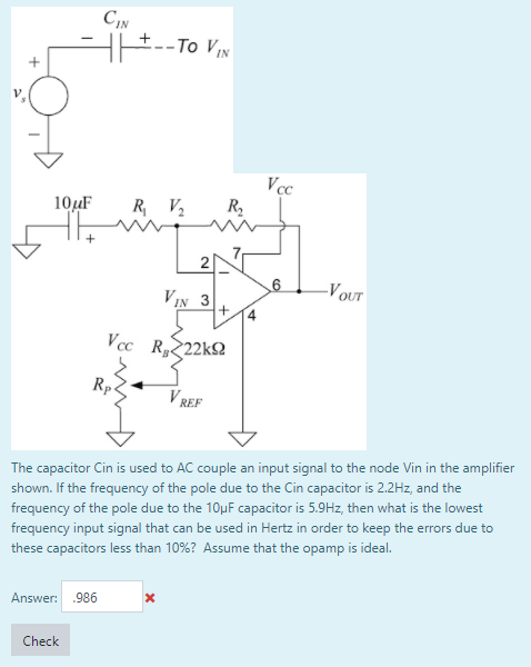 CIN
HE--To VN
V
Vcc
R2
10uF
R V2
-VOUT
VIN 3
Vcc R222KS
Rp4
V REF
The capacitor Cin is used to AC couple an input signal to the node Vin in the amplifier
shown. If the frequency of the pole due to the Cin capacitor is 2.2Hz, and the
frequency of the pole due to the 10µF capacitor is 5.9Hz, then what is the lowest
frequency input signal that can be used in Hertz in order to keep the errors due to
these capacitors less than 10%? Assume that the opamp is ideal.
Answer: 986
Check
