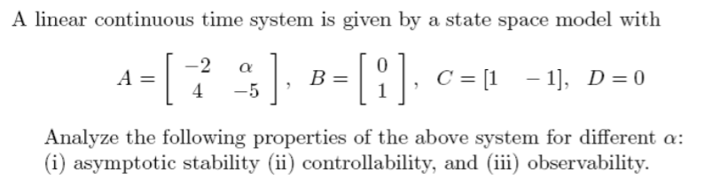 A linear continuous time system is given by a state space model with
A-[ ]), a-[1].
B =
В
C = [1 - 1], D=0
4
Analyze the following properties of the above system for different a:
(i) asymptotic stability (ii) controllability, and (iii) observability.
