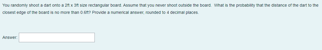 You randomly shoot a dart onto a 2ft x 3ft size rectangular board. Assume that you never shoot outside the board. What is the probability that the distance of the dart to the
closest edge of the board is no more than 0.6ft? Provide a numerical answer, rounded to 4 decimal places.
Answer:
