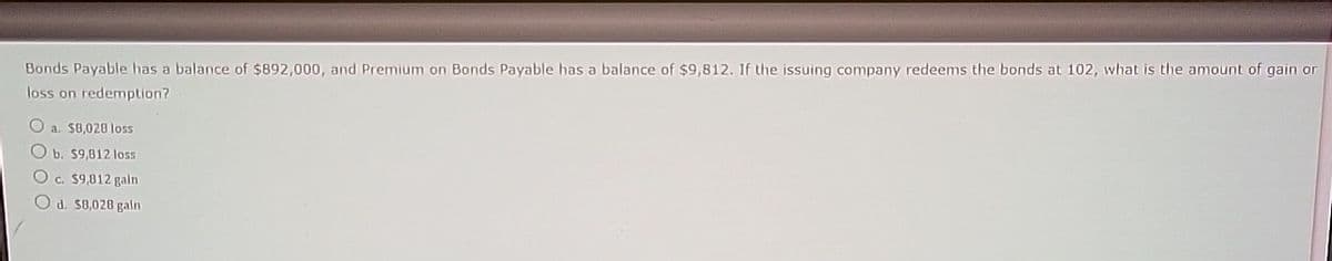 Bonds Payable has a balance of $892,000, and Premium on Bonds Payable has a balance of $9,812. If the issuing company redeems the bonds at 102, what is the amount of gain or
loss on redemption?
Oa. $8,028 loss
Ob. $9,812 loss
Oc. $9,812 gain
Od. $8,028 gain