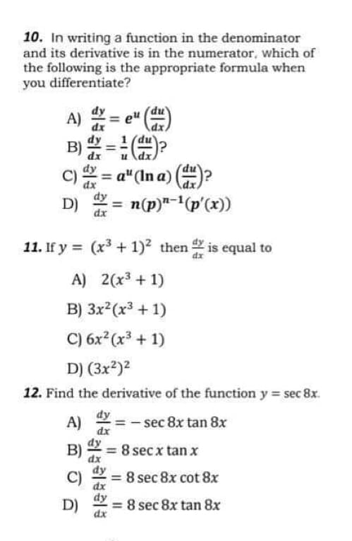 A) =
10. In writing a function in the denominator
and its derivative is in the numerator, which of
the following is the appropriate formula when
you differentiate?
A) =
eu
B)
%3D
C)= a"(In a)
n(p)"-(p'(x))
%3D
dy
%3D
D)
dx
11. If y = (x³ + 1)2 then is equal to
A) 2(x³ + 1)
B) 3x2(x³ + 1)
C) 6x (x³ + 1)
D) (3x2)2
12. Find the derivative of the function y = sec 8x.
dy
A)
dx
sec 8x tan 8x
dy
B)
= 8 secx tan x
dx
C)
= 8 sec 8x cot 8x
dx
dy
= 8 sec 8x tan 8x
%3D
D)
dx
