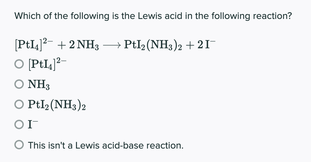 Which of the following is the Lewis acid in the following reaction?
[PtI4]²¯ + 2 NH3 →→→→ PtI2 (NH3)2 + 2 I¯
O [PtI4]²-
O NH3
O Ptl2 (NH3)2
ΟΙ
This isn't a Lewis acid-base reaction.