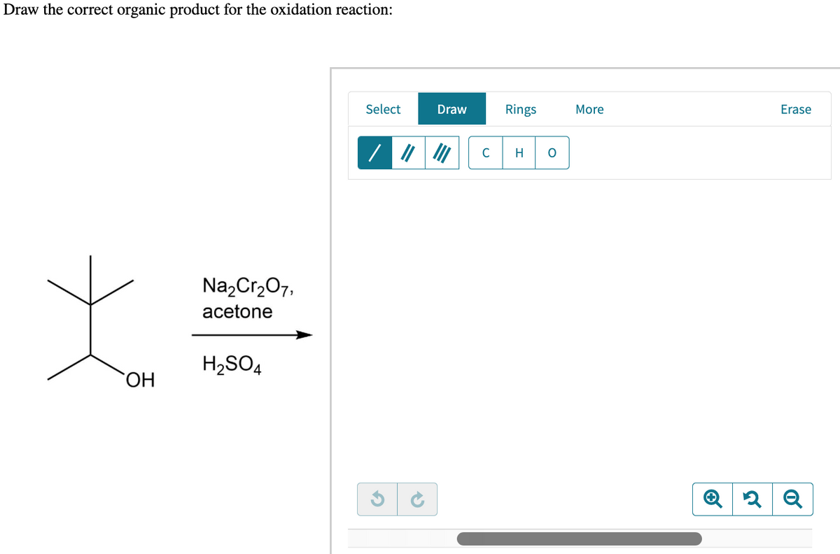 Draw the correct organic product for the oxidation reaction:
OH
Na₂Cr₂O7,
acetone
H₂SO4
Select
S
Draw
с
Rings
H O
More
Erase
Q2 Q