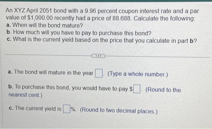 An XYZ April 2051 bond with a 9.96 percent coupon interest rate and a par
value of $1,000.00 recently had a price of 88.688. Calculate the following:
a. When will the bond mature?
b. How much will you have to pay to purchase this bond?
c. What is the current yield based on the price that you calculate in part b?
***
a. The bond will mature in the year
b. To purchase this bond, you would have to pay $
nearest cent.)
c. The current yield is%. (Round to two decimal places.)
(Type a whole number.)
(Round to the