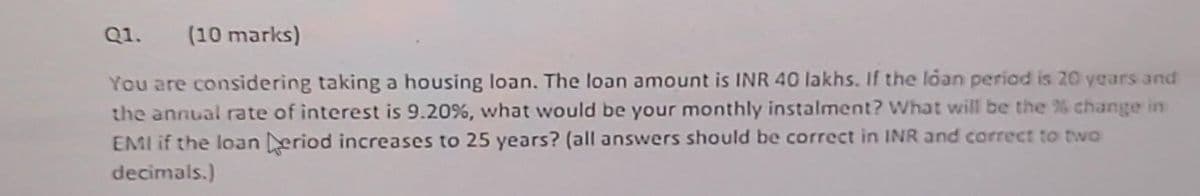 Q1. (10 marks)
You are considering taking a housing loan. The loan amount is INR 40 lakhs. If the loan period is 20 years and
the annual rate of interest is 9.20%, what would be your monthly instalment? What will be the % change in
EMI if the loan Deriod increases to 25 years? (all answers should be correct in INR and correct to two
decimals.)