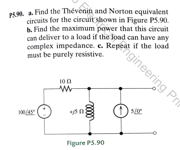 P5.90. a. Find the Thévento
and Norton equivalent
circuits for the circuit shown in Figure P5.90.
b. Find the maximum power that this circuit
can deliver to a load if the
load can have any
complex impedance. c. Repeat if the load
must be purely resistive.
100/45°
10 Ω
www
enpea gineering Pr
+j5 n
Figure P5.90
15/0°