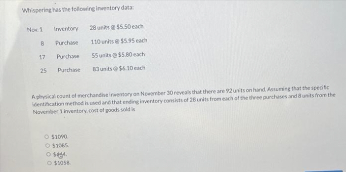 Whispering has the following inventory data:
Nov. 1
Inventory
28 units @ $5.50 each
8
Purchase
110 units @ $5.95 each
17
Purchase
55 units @ $5.80 each
25
Purchase
83 units @ $6.10 each
A physical count of merchandise inventory on November 30 reveals that there are 92 units on hand. Assuming that the specific
identification method is used and that ending inventory consists of 28 units from each of the three purchases and 8 units from the
November 1 inventory, cost of goods sold is
O $1090.
O $1085.
O seA.
O $1058.
