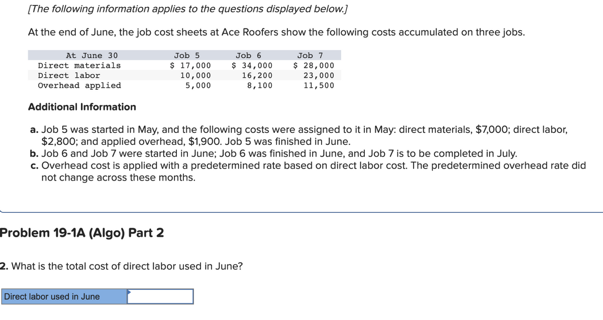 [The following information applies to the questions displayed below.]
At the end of June, the job cost sheets at Ace Roofers show the following costs accumulated on three jobs.
At June 30
Job 5
Job 6
Job 7
$ 17,000
10,000
5,000
$ 34,000
16,200
8,100
$ 28,000
23,000
11,500
Direct materials
Direct labor
Overhead applied
Additional Information
a. Job 5 was started in May, and the following costs were assigned to it in May: direct materials, $7,000; direct labor,
$2,800; and applied overhead, $1,900. Job 5 was finished in June.
b. Job 6 and Job 7 were started in June; Job 6 was finished in June, and Job 7 is to be completed in July.
c. Overhead cost is applied with a predetermined rate based on direct labor cost. The predetermined overhead rate did
not change across these months.
Problem 19-1A (Algo) Part 2
2. What is the total cost of direct labor used in June?
Direct labor used in June
