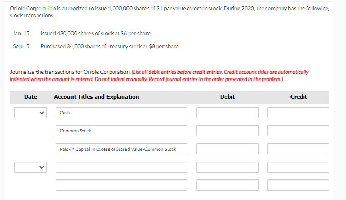 Oriole Corporation is authorized to issue 1,000,000 shares of $1 par value common stock. During 2020, the company has the following
stock transactions.
Jan. 15
Issued 430,000 shares of stock at $6 per share.
Sept. 5
Purchased 34,000 shares of treasury stock at $8 per share.
Journalize the transactions for Oriole Corporation. (List all debit entries before credit entries. Credit account titles are automatically
indented when the amount is entered. Do not indent manually. Record journal entries in the order presented in the problem.)
Date
Account Titles and Explanation
Debit
Credit
Cash
Common Stock
Pald-In Capltal In Excess of Stated Value-Common Stock
>
