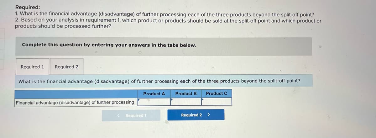 Required:
1. What is the financial advantage (disadvantage) of further processing each of the three products beyond the split-off point?
2. Based on your analysis in requirement 1, which product or products should be sold at the split-off point and which product or
products should be processed further?
Complete this question by entering your answers in the tabs below.
Required 1 Required 2
What is the financial advantage (disadvantage) of further processing each of the three products beyond the split-off point?
Product A
Product B
Product C
Financial advantage (disadvantage) of further processing
<
Required 1
Required 2 >