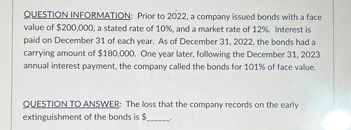 QUESTION INFORMATION: Prior to 2022, a company issued bonds with a face
value of $200,000, a stated rate of 10%, and a market rate of 12%. Interest is
paid on December 31 of each year. As of December 31, 2022, the bonds had a
carrying amount of $180,000. One year later, following the December 31, 2023
annual interest payment, the company called the bonds for 101% of face value.
QUESTION TO ANSWER: The loss that the company records on the early
extinguishment of the bonds is $_