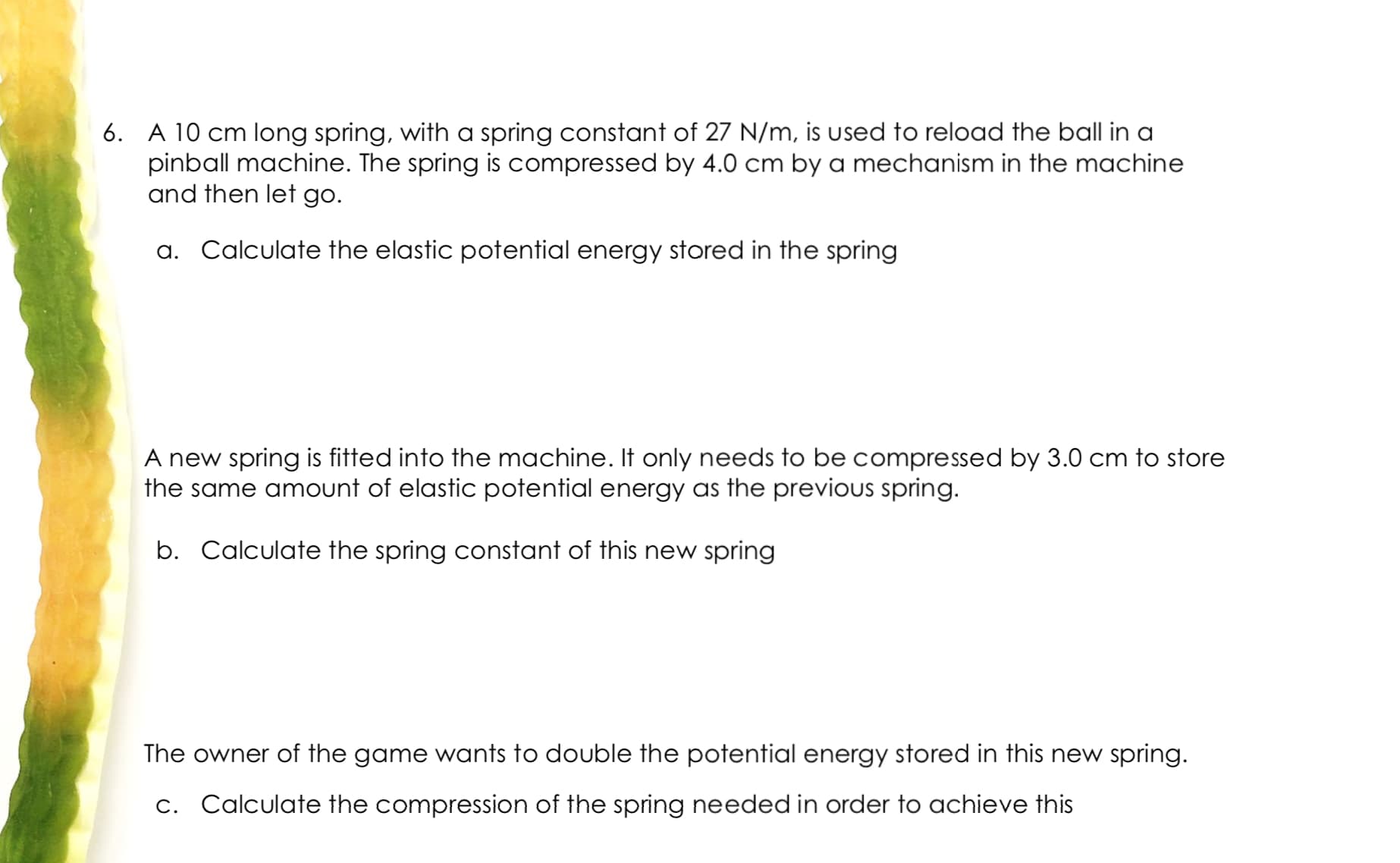 6. A 10 cm long spring, with a spring constant of 27 N/m, is used to reload the ball in a
pinball machine. The spring is compressed by 4.0 cm by a mechanism in the machine
and then let go.
a. Calculate the elastic potential energy stored in the spring
A new spring is fitted into the machine. It only needs to be compressed by 3.0 cm to store
the same amount of elastic potential energy as the previus spring.
b. Calculate the spring constant of this new spring
The owner of the game wants to double the potential energy stored in this new spring.
c. Calculate the compression of the spring needed in order to achieve this
