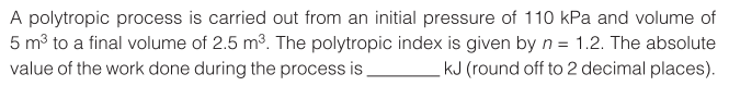 A polytropic process is carried out from an initial pressure of 110 kPa and volume of
5 m3 to a final volume of 2.5 m3. The polytropic index is given by n = 1.2. The absolute
value of the work done during the process is.
kJ (round off to 2 decimal places).
