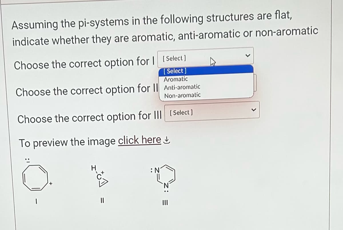 Assuming the pi-systems in the following structures are flat,
indicate whether they are aromatic, anti-aromatic or non-aromatic
Choose the correct option for I [Select ]
[Select]
Aromatic
Choose the correct option for II Anti-aromatic
Non-aromatic
Choose the correct option for III [ Select]
To preview the image click here
||
:N
|||