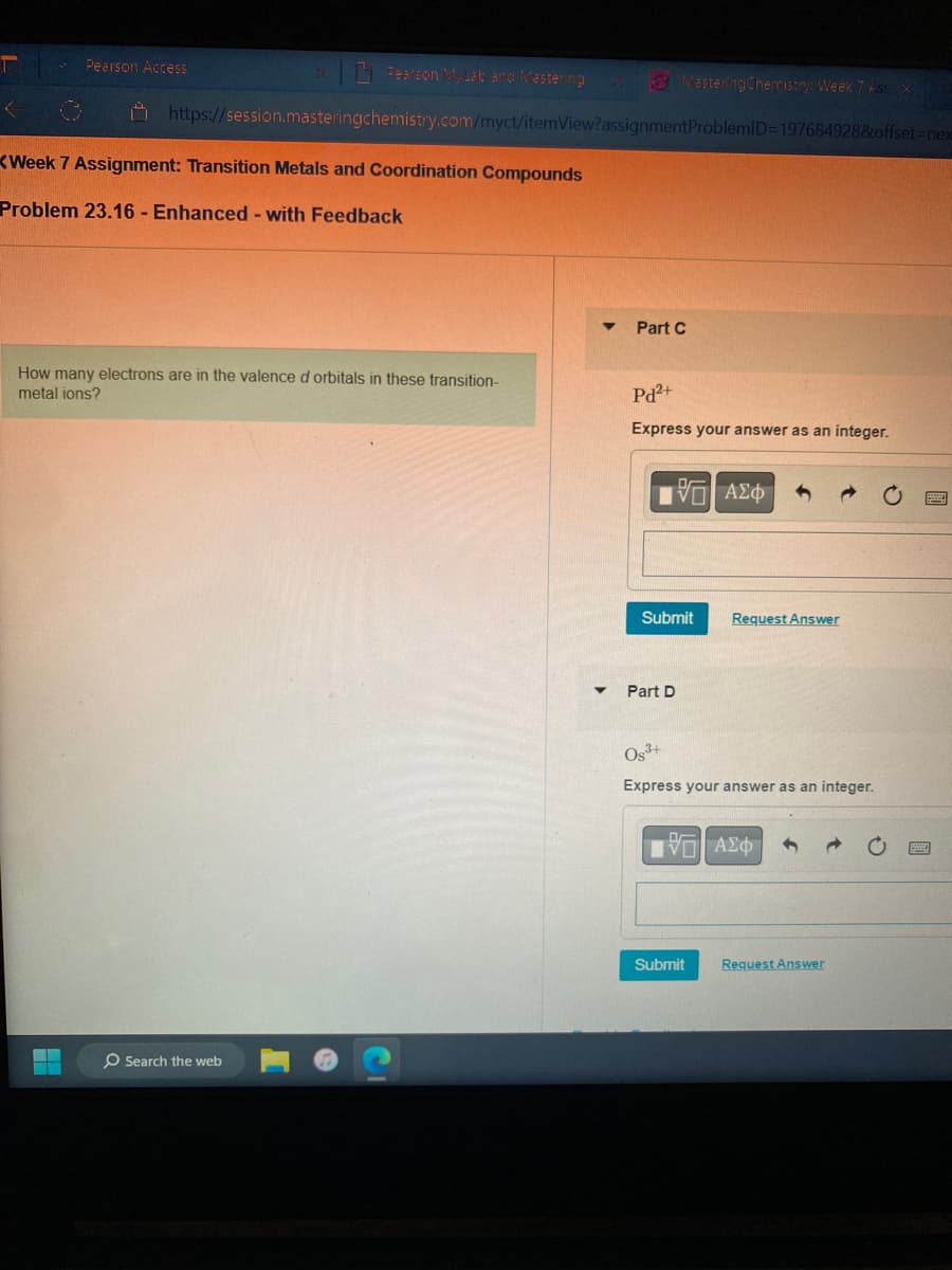 <
Pearson Access
Pearson MyLab and Mastering X
https://session.masteringchemistry.com/myct/itemView?assignment
Week 7 Assignment: Transition Metals and Coordination Compounds
Problem 23.16 - Enhanced - with Feedback
▬▬
How many electrons are in the valence d orbitals in these transition-
metal ions?
O Search the web
MasteringChemistry: Week 7 Ass X
ProblemID=197684928&offset=nex
Part C
Pd2+
Express your answer as an integer.
15. ΑΣΦ
Submit
Part D
Request Answer
Og³+
Express your answer as an integer.
ΠΙ ΑΣΦ
Submit
Request Answer