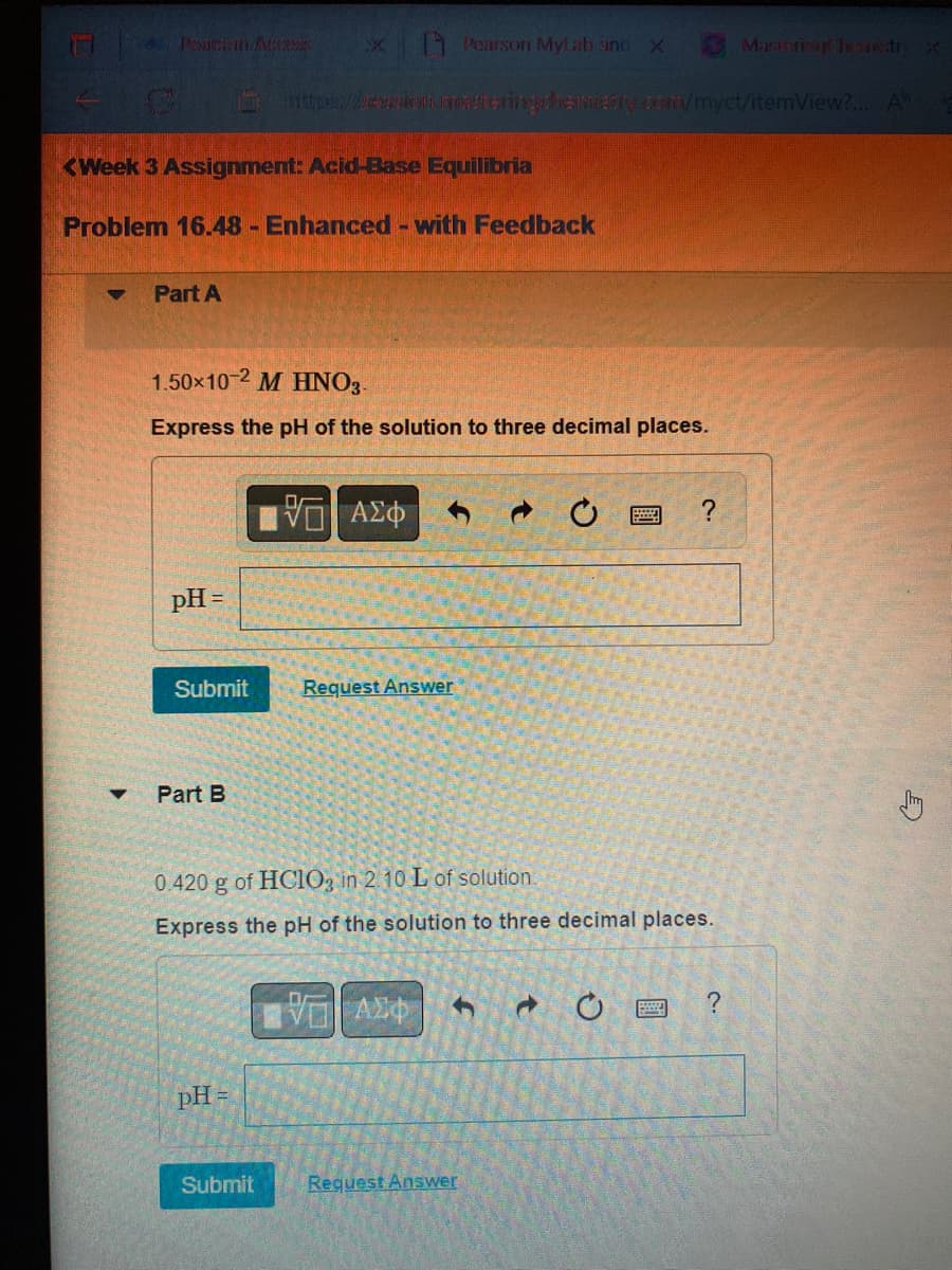 2 Petzin Access
C
<Week 3 Assignment: Acid-Base Equilibria
Problem 16.48 - Enhanced - with Feedback
▼ Part A
pH =
1.50x10-2 M HNO3-
Express the pH of the solution to three decimal places.
Submit
Part B
x Pearson MyLab and X
pH =
Submit
https://evican.rrostering chemistry.com/myct/itemView?... A
ΑΣΦ
Request Answer
0.420 g of HClO3 in 2.10 L of solution.
Express the pH of the solution to three decimal places.
VAXO
h
C
Request Answer
?
d C
Mastorizer Jeanet X
?