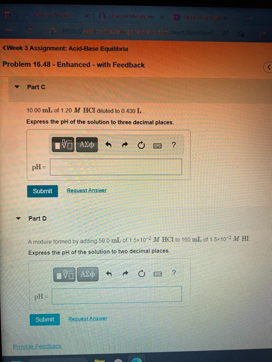 <Week 3 Assignment: Acid-Base Equilibria
Problem 16.48 - Enhanced - with Feedback
▼ Part C
10.00 mL of 1.20 M HCl diluted to 0.430 L.
Express the pH of the solution to three decimal places.
pH =
Submit
Part D
xon Mylah and X
https://session.masteringchemistry.com/myct/itemView?... A
pH =
Submit
VE ΑΣΦ
Provide Feedback
Request Answer
A mixture formed by adding 59.0 mL of 1.5x10-2 M HCl to 160 mL of 1.5×10-2 M HI
Express the pH of the solution to two decimal places.
VE ΑΣΦΑ
346
?
Request Answer
Maxterimage themistry X L
?