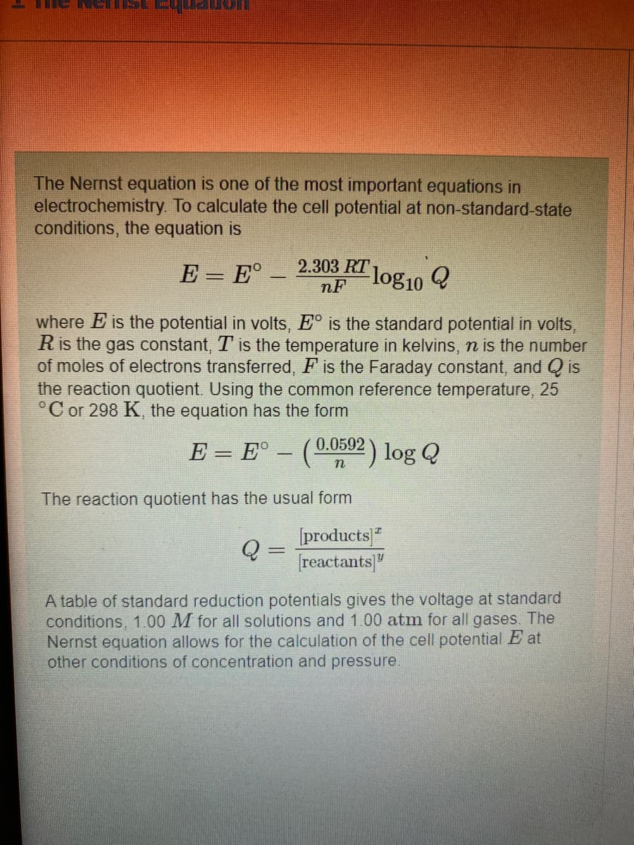 quado
The Nernst equation is one of the most important equations in
electrochemistry. To calculate the cell potential at non-standard-state
conditions, the equation is
E = E°.
2.303 RT log10
nF
where E is the potential in volts, Eº is the standard potential in volts,
R is the gas constant, T is the temperature in kelvins, n is the number
of moles of electrons transferred, F is the Faraday constant, and Qis
the reaction quotient. Using the common reference temperature, 25
°C or 298 K, the equation has the form
Q=
E = Eº - (0.0592
The reaction quotient has the usual form
⁹2) log Q
[products]
[reactants]"
A table of standard reduction potentials gives the voltage at standard
conditions, 1.00 M for all solutions and 1.00 atm for all gases. The
Nernst equation allows for the calculation of the cell potential E at
other conditions of concentration and pressure.