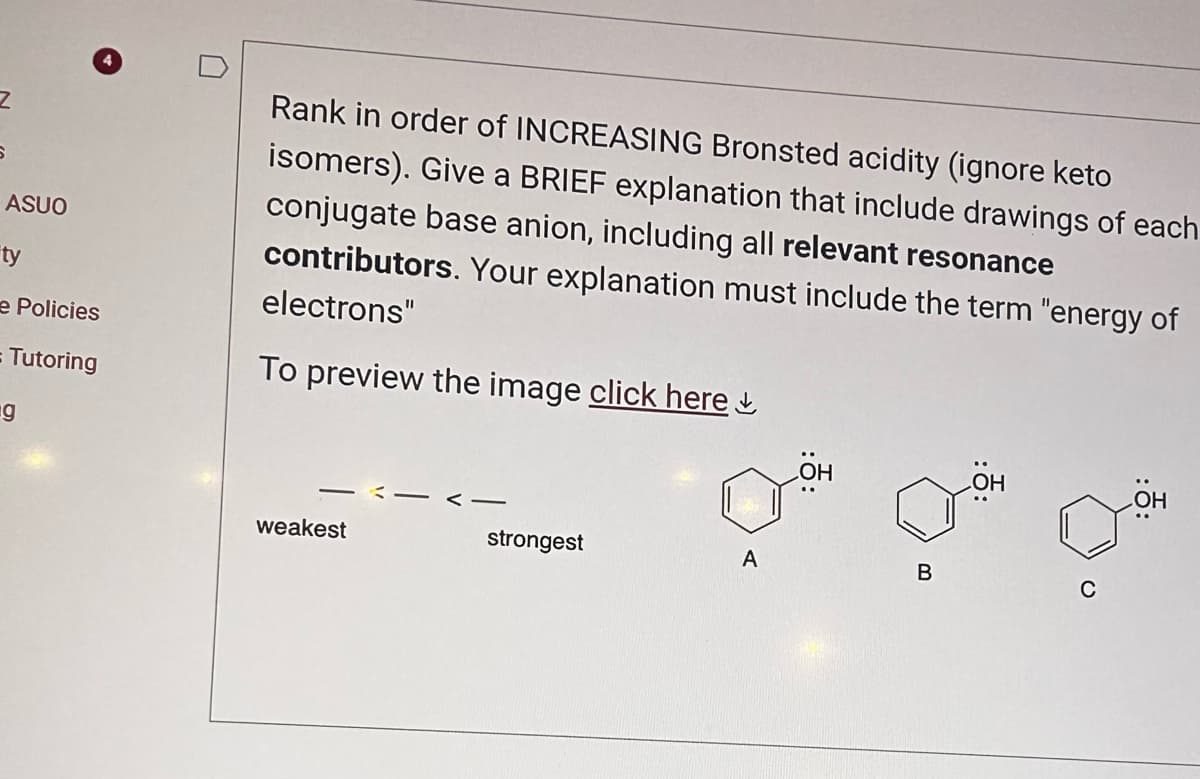 Z
ASUO
ty
e Policies
= Tutoring
g
Rank in order of INCREASING Bronsted acidity (ignore keto
isomers). Give a BRIEF explanation that include drawings of each
conjugate base anion, including all relevant resonance
contributors. Your explanation must include the term "energy of
electrons"
To preview the image click here
weakest
-
strongest
A
LOH
B