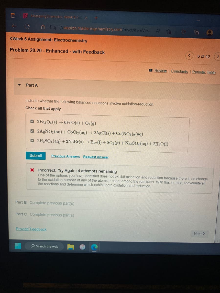 L
Mastering Chemistry: Week 6 Ass
Part A
<Week 6 Assignment: Electrochemistry
Problem 20.20 - Enhanced - with Feedback
https://session.masteringchemistry.com/myct/itemVie... A
Indicate whether the following balanced equations involve oxidation-reduction.
Check all that apply.
Submit
+
2Fe3O4 (s) →6FeO(s) + O2(g)
2AgNO3(aq) + CoCl2 (aq) → 2AgCl(s) + Co(NO3)2(aq)
2H₂SO4 (aq) + 2NaBr(s) → Br2 (1) + SO2(g) + Na2SO4 (aq) + 2H₂O(1)
Previous Answers Request Answer
Part B Complete previous part(s)
Provide Feedback
Part C Complete previous part(s)
X Incorrect; Try Again; 4 attempts remaining
One of the options you have identified does not exhibit oxidation and reduction because there is no change
to the oxidation number of any of the atoms present among the reactants. With this in mind, reevaluate all
the reactions and determine which exhibit both oxidation and reduction.
O Search the web
6 of 42
Review | Constants | Periodic Table
Next >
>