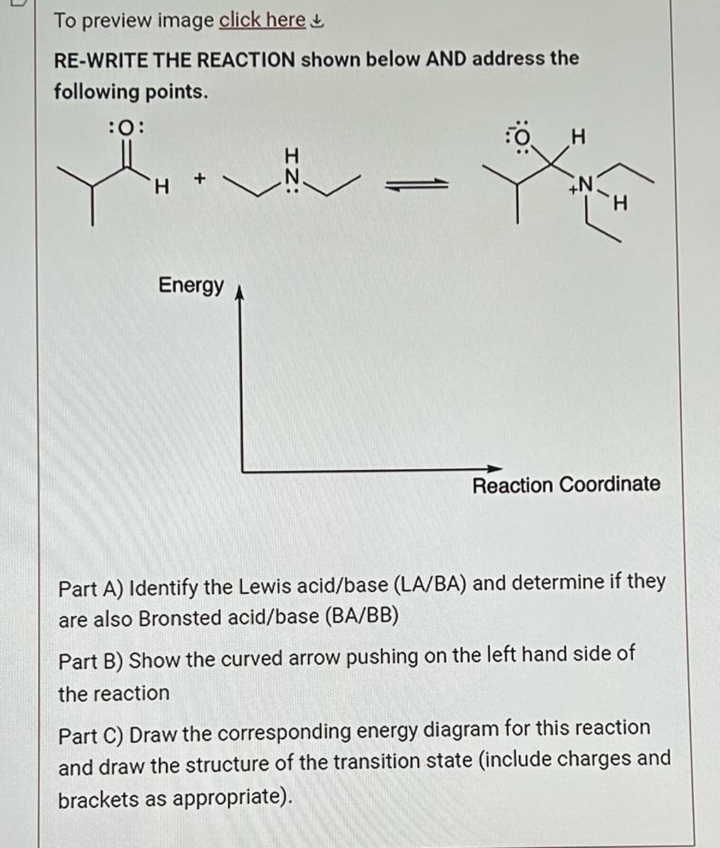 To preview image click here
RE-WRITE THE REACTION shown below AND address the
following points.
:O:
H
Energy
H
N.
H
X
Reaction Coordinate
Part A) Identify the Lewis acid/base (LA/BA) and determine if they
are also Bronsted acid/base (BA/BB)
Part B) Show the curved arrow pushing on the left hand side of
the reaction
Part C) Draw the corresponding energy diagram for this reaction
and draw the structure of the transition state (include charges and
brackets as appropriate).