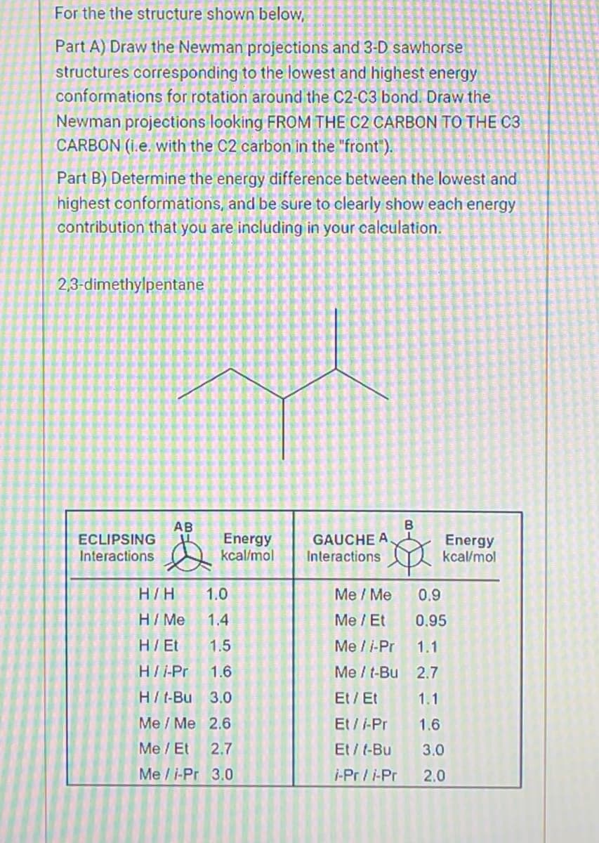 For the the structure shown below,
Part A) Draw the Newman projections and 3-D sawhorse
structures corresponding to the lowest and highest energy
conformations for rotation around the C2-C3 bond. Draw the
Newman projections looking FROM THE C2 CARBON TO THE C3
CARBON (i.e. with the C2 carbon in the "front").
Part B) Determine the energy difference between the lowest and
highest conformations, and be sure to clearly show each energy
contribution that you are including in your calculation.
2,3-dimethylpentane
ECLIPSING
Interactions
AB
Energy
kcal/mol
H/H
1.0
H / Me
1.4
H/Et 1.5
H/i-Pr 1.6
H/t-Bu 3.0
Me / Me 2.6
Me / Et
2.7
Me/i-Pr 3.0
GAUCHE A.
Interactions
Me / Me
Me / Et
Me / i-Pr
Me / t-Bu
Et / Et
Et / -Pr
Et/t-Bu
i-Pr/i-Pr
B
Energy
kcal/mol
0.9
0.95
1.1
2.7
1.1
1.6
3.0
2.0