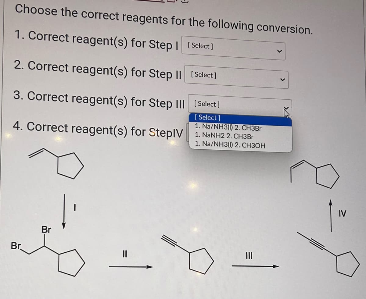 Choose the correct reagents for the following conversion.
1. Correct reagent(s) for Step I [Select]
2. Correct reagent(s) for Step II [Select]
3. Correct reagent(s) for Step III [Select]
[Select]
1. Na/NH3(1) 2. CH3Br
4. Correct reagent(s) for StepIV 1. NaNH2 2. CH3Br
1. Na/NH3(1) 2. CH3OH
Br
Br
|||
»
IV